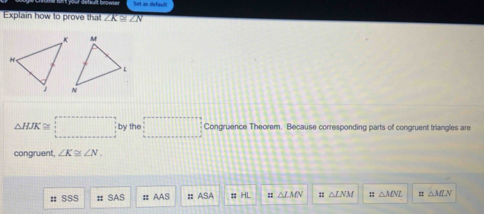 our default browser Set as default
Explain how to prove that ∠ K≌ ∠ N
△ HJK≌ □ by the □ Congruence Theorem. Because corresponding parts of congruent triangles are
congruent ∠ K≌ ∠ N.
SSS SAS :: AAS ASA :: HL :: △ LMN :: △ LNM :: △ MNL :: △ MLN