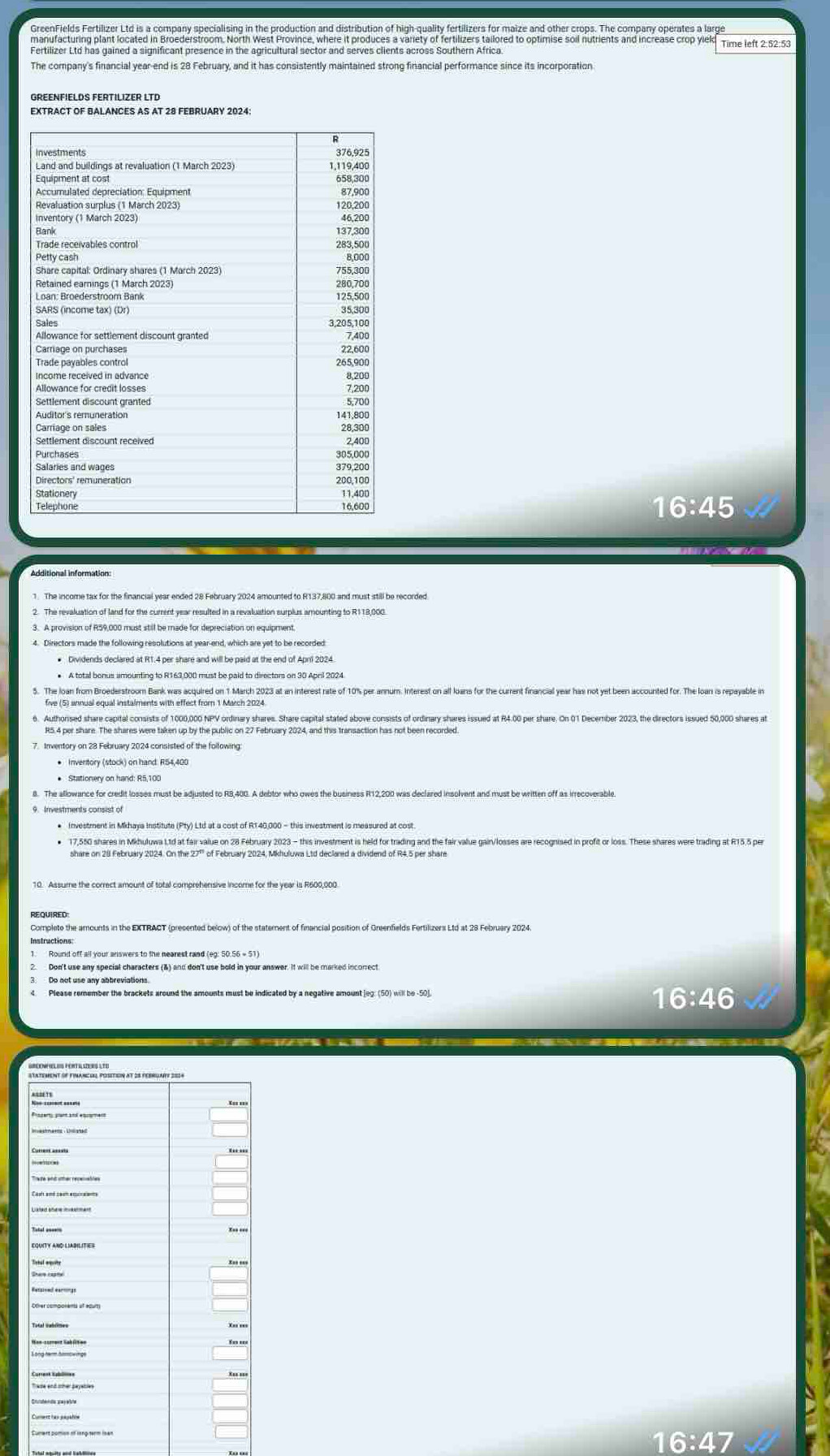 GreenFields Fertilizer Ltd is a company specialising in the production and distribution of high-quality fertilizers for maize and other crops. The company operates a large 
manufacturing plant located in Broederstroom. North West Province, where it produces a variety of fertilizers tailored to optimise soil nutrients and increase crop yiel 
Fertilizer Ltd has gained a significant presence in the agricultural sector and serves clients across Southern Africa 
The company's financial year -end is 28 February, and it has consistently maintained strong financial performance since its incorporation 
EXTRACT OF BALANCES AS AT 28 FEBRUARY 2024:
16:45
Additional information: 
2. The revaluation of land for the current year resulted in a revaluation surplus amounting to R118,000. A provision of R59,000 must still be made for depreciation on equipment. 
4. Directors made the following resolutions at year -end, which are yet to be recorded 
. Authorsed share capital consists of 1000,000 NPV ordinary shares. Share capital stated above consists of ordinary shares issued at R4.00 per share. On 01 December 2023, the directors issued 50,000 shares at 
• Inventory (stock) on hand: RS4,400
17,550 shares in Mkhuluwa 11d at fair value on 28 February 2023 - this investment is held for trading and the fair value gain/losses are recognised in profit or loss. These shares were trading at R15.5 per 
share on 28 February 2024. On the 27 ' of February 2024, Mkhuluwa Ltd declared a dividend of R4,5 per share 
Don't use any special characters (&) and don't use bold in your answer. It will be marked incorrect
16:46
statement of financel posétion at 25 february 2034
16:4