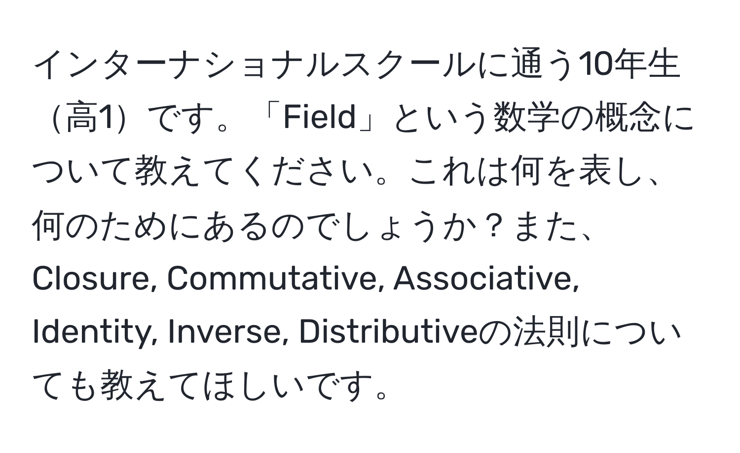 インターナショナルスクールに通う10年生高1です。「Field」という数学の概念について教えてください。これは何を表し、何のためにあるのでしょうか？また、Closure, Commutative, Associative, Identity, Inverse, Distributiveの法則についても教えてほしいです。