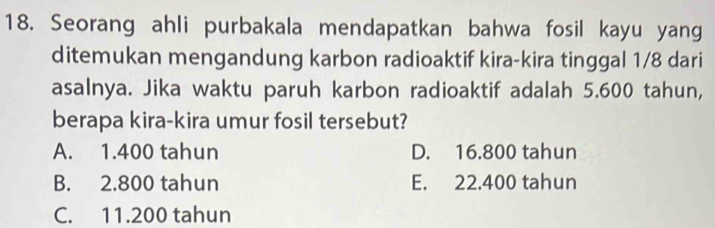 Seorang ahli purbakala mendapatkan bahwa fosil kayu yang
ditemukan mengandung karbon radioaktif kira-kira tinggal 1/8 dari
asalnya. Jika waktu paruh karbon radioaktif adalah 5.600 tahun,
berapa kira-kira umur fosil tersebut?
A. 1.400 tahun D. 16.800 tahun
B. 2.800 tahun E. 22.400 tahun
C. 11.200 tahun