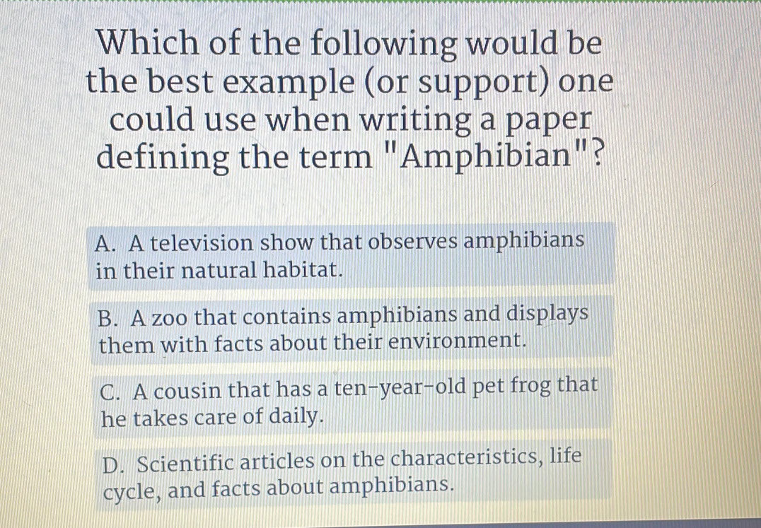 Which of the following would be
the best example (or support) one
could use when writing a paper
defining the term "Amphibian"?
A. A television show that observes amphibians
in their natural habitat.
B. A zoo that contains amphibians and displays
them with facts about their environment.
C. A cousin that has a ten-year-old pet frog that
he takes care of daily.
D. Scientific articles on the characteristics, life
cycle, and facts about amphibians.