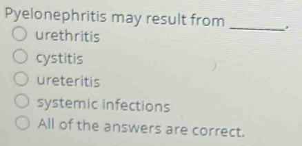 Pyelonephritis may result from _'
urethritis
cystitis
ureteritis
systemic infections
All of the answers are correct.