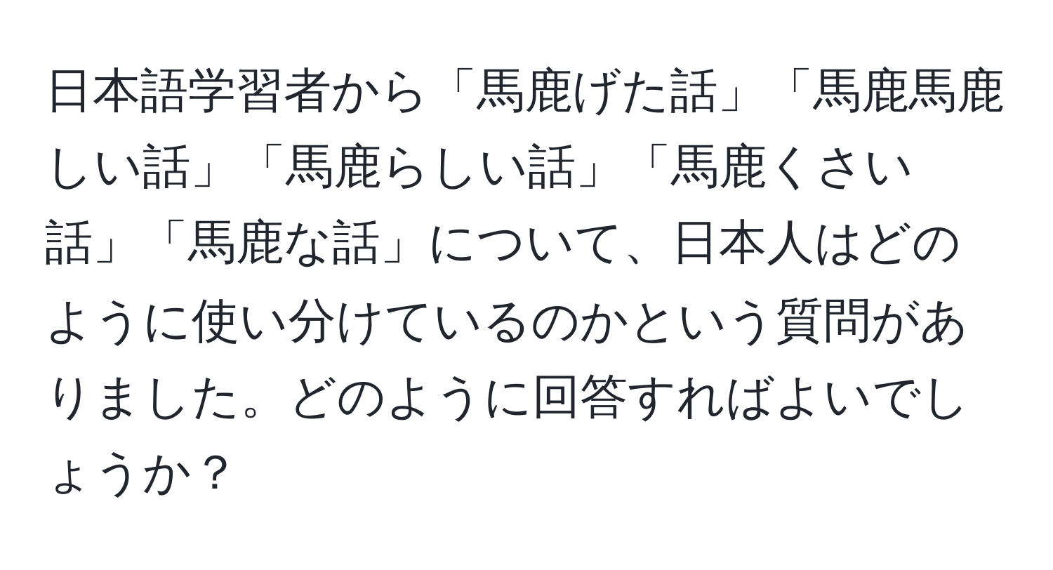 日本語学習者から「馬鹿げた話」「馬鹿馬鹿しい話」「馬鹿らしい話」「馬鹿くさい話」「馬鹿な話」について、日本人はどのように使い分けているのかという質問がありました。どのように回答すればよいでしょうか？