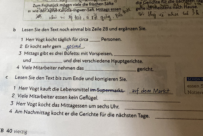 Zum Frühstück mögen viele die frischen Säfte die Gerichte für die nachsten fa 
2 wie den Apfel-Karotte-Ingwer-Saft. Mittags essen gehe ich meistens nach Hause. 
b Lesen Sie den Text noch einmal bis Zeile 28 und ergänzen Sie. 
1 Herr Vogt kocht täglich für circa _Personen. 
2 Er kocht sehr gern _. 
3 Mittags gibt es drei Büfetts: mit Vorspeisen,_ 
und _und drei verschiedene Hauptgerichte. 
4 Viele Mitarbeiter nehmen das _gericht. 
c Lesen Sie den Text bis zum Ende und korrigieren Sie. SCHON 
1 Herr Vogt kauft die Lebensmittel im Supermarkt. _Notiere essen S 
_ 
2 Viele Mitarbeiter essen kein Geflügel. 
_ 
3 Herr Vogt kocht das Mittagessen um sechs Uhr. 
4 Am Nachmittag kocht er die Gerichte für die nächsten Tage._ 
B 40 vierzig