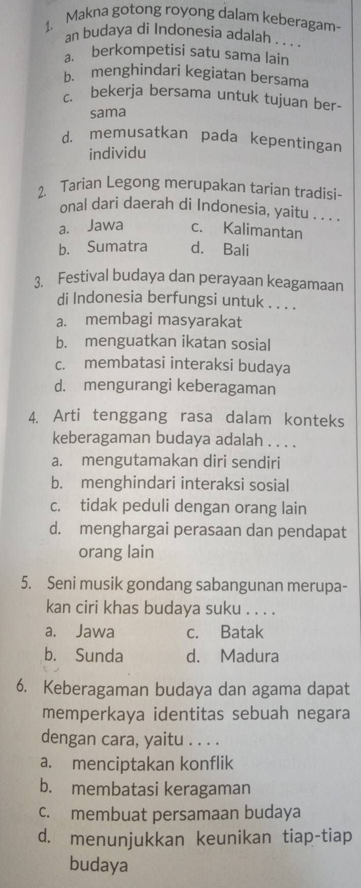 Makna gotong royong dalam keberagam-
an budaya di Indonesia adalah . . . .
a. berkompetisi satu sama lain
b. menghindari kegiatan bersama
c. bekerja bersama untuk tujuan ber-
sama
d. memusatkan pada kepentingan
individu
2. Tarian Legong merupakan tarian tradisi-
onal dari daerah di Indonesia, yaitu . . . .
a. Jawa
c. Kalimantan
b. Sumatra d. Bali
3. Festival budaya dan perayaan keagamaan
di Indonesia berfungsi untuk . . . .
a. membagi masyarakat
b. menguatkan ikatan sosial
c. membatasi interaksi budaya
d. mengurangi keberagaman
4. Arti tenggang rasa dalam konteks
keberagaman budaya adalah . . . .
a. mengutamakan diri sendiri
b. menghindari interaksi sosial
c. tidak peduli dengan orang lain
d. menghargai perasaan dan pendapat
orang lain
5. Seni musik gondang sabangunan merupa-
kan ciri khas budaya suku . . . .
a. Jawa c. Batak
b. Sunda d. Madura
6. Keberagaman budaya dan agama dapat
memperkaya identitas sebuah negara
dengan cara, yaitu . . . .
a. menciptakan konflik
b. membatasi keragaman
c. membuat persamaan budaya
d. menunjukkan keunikan tiap-tiap
budaya