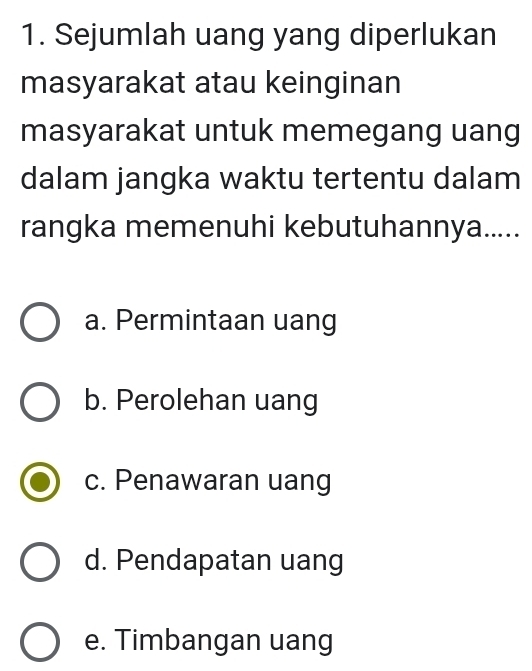 Sejumlah uang yang diperlukan
masyarakat atau keinginan
masyarakat untuk memegang uang
dalam jangka waktu tertentu dalam
rangka memenuhi kebutuhannya.....
a. Permintaan uang
b. Perolehan uang
c. Penawaran uang
d. Pendapatan uang
e. Timbangan uang