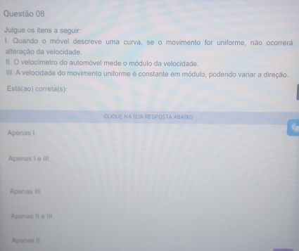 Julgue os itens a seguir:
I. Quando o móvel descreve uma curva, se o movimento for uniforme, não ocorrerá
alteração da velocidade.
II. O velocímetro do automóvel mede o módulo da velocidade.
III. A velocidade do movimento uniforme é constante em módulo, podendo variar a direção.
Está(ao) correta(s):
CLIQUE NA SUA RESPOSTA ABAIXO
Apenas I.
Apenas I e III.
Apenas III
Apenas II e III
Apenas II