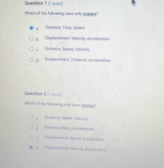 Which of the following have only scalars?
B Distance, Time, Speed
b Displacement, Velocity, Acceleration
C Distance, Speed, Velocity
d Displacement, Distance, Acceleration
Question 2 (1 point)
Which of the following only have vectors?
a Distance, Speed, Velocity
b Distance, Mass, Acceleration
C Displacement, Speed, Acceleration
d Displacement, Velocity, Acceleration