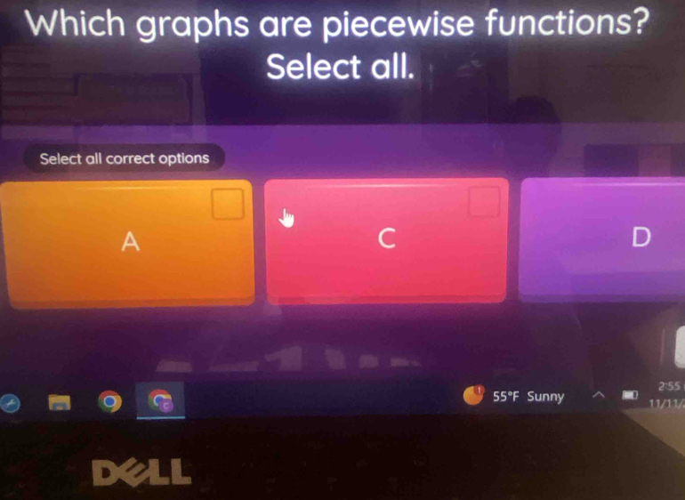 Which graphs are piecewise functions? 
Select all. 
Select all correct options 
A 
C
2:55
5°F Sunny 11/11/