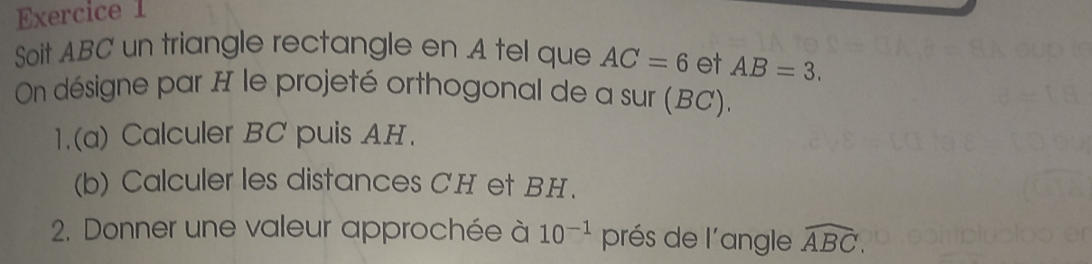 Soit ABC un triangle rectangle en A tel que AC=6 et AB=3. 
On désigne par H le projeté orthogonal de a sur (BC). 
1.(a) Calculer BC puis AH. 
(b) Calculer les distances CH et BH. 
2. Donner une valeur approchée à 10^(-1) prés de l'angle widehat ABC,