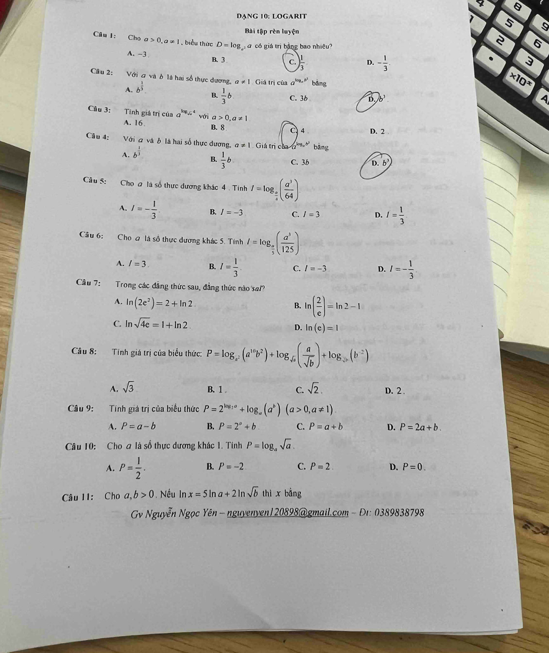 4 8
Dạng 10: logarit
1 5
Bài tập rèn luyện
Câu I: Cho a>0,ax] , biểu thức D=log G á có giá trị bằng bao nhiệu?
6
A. -3 B、 3
c. ) 1/3  - 1/3 . 3
D.
Câu 2: Với đ và b là hai số thực dương, a!= 1 Giá trị của a^(log _a)b^1 bàng
A. b^(frac 1)3.
* 10^x
B.  1/3 b
C. 3b D./b^3 A
Câu 3: Tính giá trị của a^(log _sqrt(a))4 với a>0,a!= 1
A. 16 B. 8
4 D. 2
Câu 4: Với đ và b là hai số thực dương, a!= 1 Giá trị của log _ob^3 bǎng
A. b^(frac 1)3
B.  1/3 b.
C. 3b D. b
Câu 5: Cho a là số thực dương khác 4 . Tính I=log _ a/4 ( a^3/64 )
A. I=- 1/3 . B. I=-3 C. I=3
D. I= 1/3 
Câu 6: Cho a là số thực dương khác 5. Tính I=log _ a/5 ( a^3/125 )
A. I=3. B. I= 1/3 . C. I=-3 D. I=- 1/3 
Câu 7: Trong các đẳng thức sau, đẳng thức nào sai?
A. ln (2e^2)=2+ln 2.
B. ln ( 2/e )=ln 2-1
C. ln sqrt(4e)=1+ln 2
D. ln (e)=1
Câu 8: Tính giá trị của biểu thức: P=log _a^2(a^(10)b^2)+log _sqrt(a)( a/sqrt(b) )+log _sqrt(a)(b^(-2))
A. sqrt(3) B. 1 C. sqrt(2). D. 2 .
Câu 9: Tính giá trị của biểu thức P=2^(log _2)a+log _a(a^b)(a>0,a!= 1).
A. P=a-b B. P=2^a+b C. P=a+b D. P=2a+b.
Câu 10: Cho a là số thực dương khác 1. Tính P=log _asqrt(a).
A. P= 1/2 .
B. P=-2 C. P=2. D. P=0.
Câu II: Cho a,b>0 Nếu In x=5ln a+2ln sqrt(b)thix bằng
Gv Nguyễn Ngọc Yên - nguyenyen120898@gmail.com - Đı: 0389838798