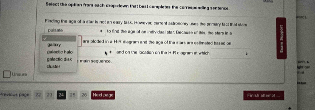 Select the option from each drop-down that best completes the corresponding sentence. 
words 
Finding the age of a star is not an easy task. However, current astronomy uses the primary fact that stars 
pulsate to find the age of an individual star. Because of this, the stars in a 
galaxy are plotted in a H-R diagram and the age of the stars are estimated based on 
galactic halo and on the location on the H-R diagram at which 
galactic disk main sequence. unit. a 
cluster ight can 
Unsure il in 
listan. 
Previous page 22 23 24 25 26 Next page Finish attempt a