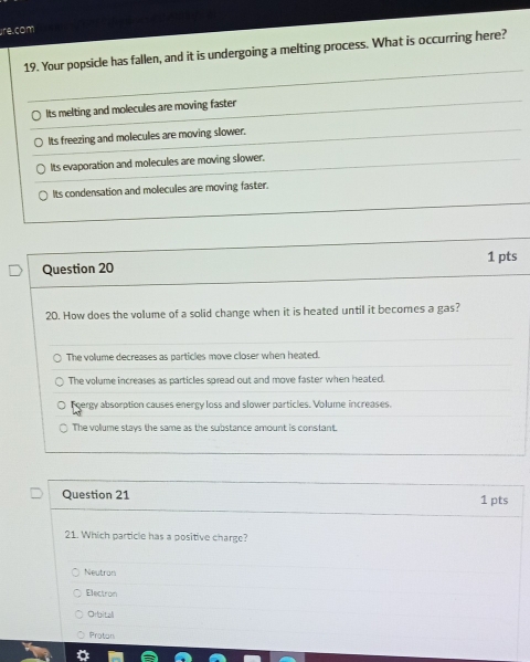 re.com
19. Your popsicle has fallen, and it is undergoing a melting process. What is occurring here?
Its melting and molecules are moving faster
Its freezing and molecules are moving slower,
Its evaporation and molecules are moving slower.
Its condensation and molecules are moving faster.
Question 20 1 pts
20. How does the volume of a solid change when it is heated until it becomes a gas?
The volume decreases as particles move closer when heated.
The volume increases as particles spread out and move faster when heated,
feergy absorption causes energy loss and slower particles. Volume increases.
The volume stays the same as the substance amount is constant.
Question 21 1 pts
21. Which particle has a positive charge?
Neutron
Electron
Orbitall
Proton