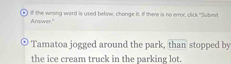 If the wrong word is used below, change it. If there is no error, click "Submit 
Answer." 
Tamatoa jogged around the park, than stopped by 
the ice cream truck in the parking lot.