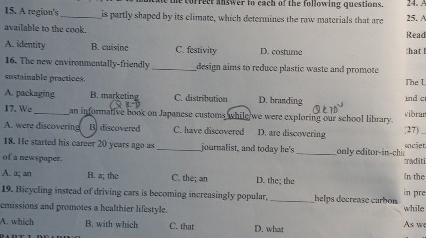 the correct answer to each of the following questions. 24. A
15. A region's _is partly shaped by its climate, which determines the raw materials that are 25. A
available to the cook. Read
A. identity B. cuisine C. festivity D. costume that b
16. The new environmentally-friendly _design aims to reduce plastic waste and promote
sustainable practices. The U
A. packaging B. marketing C. distribution D. branding and c
vibran
17. We_ an informative book on Japanese customs while we were exploring our school library.
A. were discovering B. discovered C. have discovered D. are discovering (27)_
18. He started his career 20 years ago as _journalist, and today he's _only editor-in-chie societ
of a newspaper. traditi
A. a; an B. a; the C. the; an D. the; the [n the
in pre
19. Bicycling instead of driving cars is becoming increasingly popular, _helps decrease carbon
emissions and promotes a healthier lifestyle. while
A. which B. with which C. that D. what As we