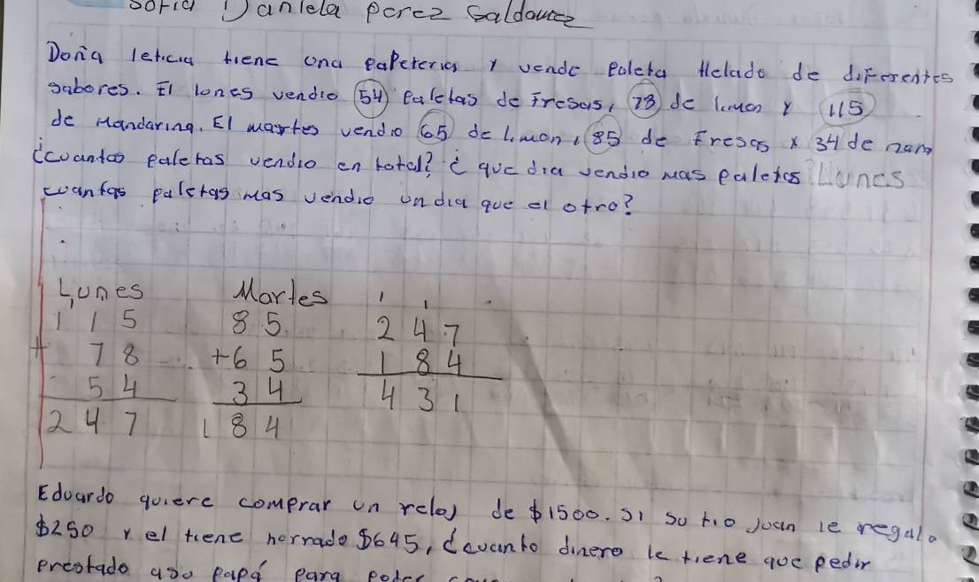 sorid anlela perce Saldouce
Dona letca tienc ana papeteria r vende Poleta telado de diferentes
sabores. ¢t lones vendio 54 talelas do Fresas, 23 do lunuon Y 115
de Mandaring, EI wartes vendo 65 dc L. mon: 85 de Fresas X 3H de nam
icantoo paleras vendio en lotal? c gve dia sendio was paletos Luncs
wanfas paleras mas vendie ondia que el otro?
Lunes Mortes
beginarrayr 115 +78 54 hline 247endarray beginarrayr 85 +65 34 hline 184endarray beginarrayr 247 184 hline 431endarray
Edoardo quiere comprar un relo) de $1500. )1 so ti0 juan le regalo
$250 vel tene horrado 8645, dcvanto dinero ke tiene goe pedir
preotado aoo papd parg potrc