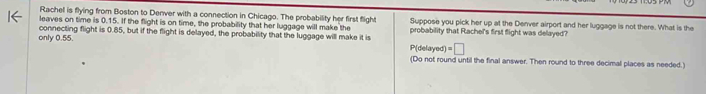 Rachel is flying from Boston to Denver with a connection in Chicago. The probability her first flight Suppose you pick her up at the Denver airport and her luggage is not there. What is the 
leaves on time is 0.15. If the flight is on time, the probability that her luggage will make the 
connecting flight is 0.85, but if the flight is delayed, the probability that the luggage will make it is probability that Rachel's first flight was delayed? 
only 0.55. P(delayed) =□
(Do not round until the final answer. Then round to three decimal places as needed.)