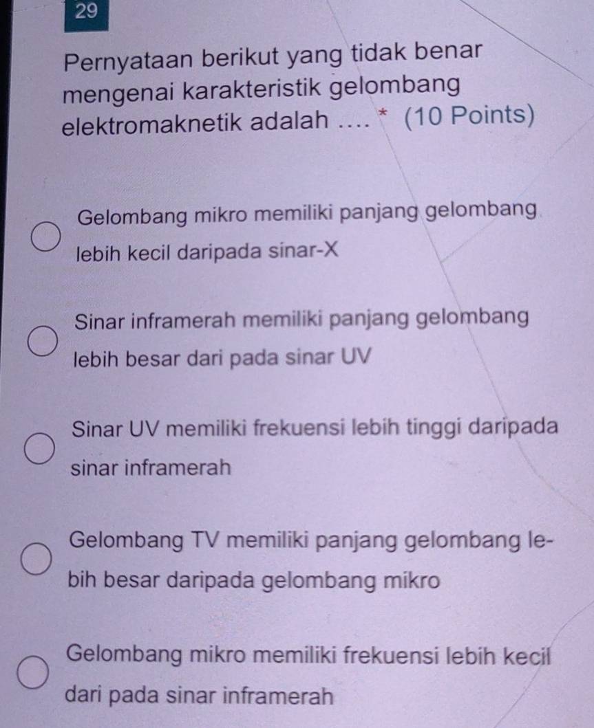 Pernyataan berikut yang tidak benar
mengenai karakteristik gelombang
elektromaknetik adalah .... * (10 Points)
Gelombang mikro memiliki panjang gelombang
lebih kecil daripada sinar- X
Sinar inframerah memiliki panjang gelombang
lebih besar dari pada sinar UV
Sinar UV memiliki frekuensi lebih tinggi daripada
sinar inframerah
Gelombang TV memiliki panjang gelombang le-
bih besar daripada gelombang mikro
Gelombang mikro memiliki frekuensi lebih kecil
dari pada sinar inframerah