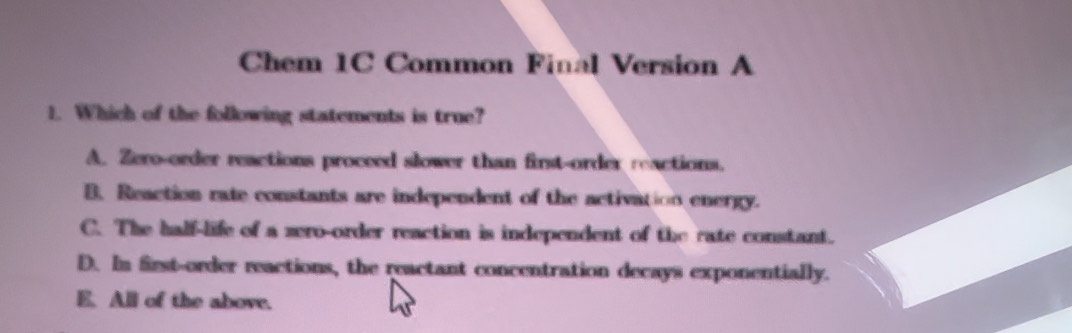 Chem 1C Common Final Version A
1. Which of the following statements is true?
A. Zero-order reactions proceed slower than first-order reactions.
B. Reaction rate constants are independent of the activation energy.
C. The half-life of a zero-order reaction is independent of the rate constant.
D. In first-order reactions, the reactant concentration decays exponentially.
E. All of the above.