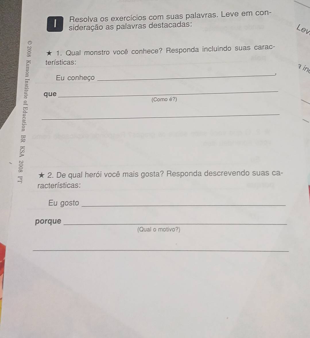 Resolva os exercícios com suas palavras. Leve em con- 
| sideração as palavras destacadas: 
Lev 
* 1. Qual monstro você conhece? Responda incluindo suas carac- 
terísticas: 
a in 
Eu conheço 
_ 
que 
_ 
(Como é?) 
_ 
_ 
2. De qual herói você mais gosta? Responda descrevendo suas ca- 
racterísticas: 
Eu gosto_ 
porque_ 
(Qual o motivo?) 
_