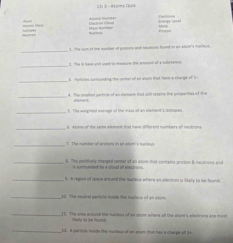 Ch 3 - Atoms Quiz
Atom Atomic Number Electrons
Atomic Mass Electron Cloud Mole Energy Level
Isotopes Mass Number
Neutron Nucleus Proton
_
1. The sum of the number of protons and neutrons found in an atom’s nucleus.
_
2. The SI base unit used to measure the amount of a substance.
_
3. Particles surrounding the center of an atom that have a charge of 1 -.
_
4. The smallest particle of an element that still retains the properties of the
element.
_5. The weighted average of the mass of an element’s isotopes.
_6. Atoms of the same element that have different numbers of neutrons
_7. The number of protons in an atom’s nucleus
_8. The positively charged center of an atom that contains proton & neutrons and
is surrounded by a cloud of electrons.
_9. A region of space around the nucleus where an electron is likely to be found.
_10. The neutral particle inside the nucleus of an atom.
_11. The area around the nucleus of an atom where all the atom’s electrons are most
likely to be found.
_12. A particle inside the nucleus of an atom that has a charge of 1+.