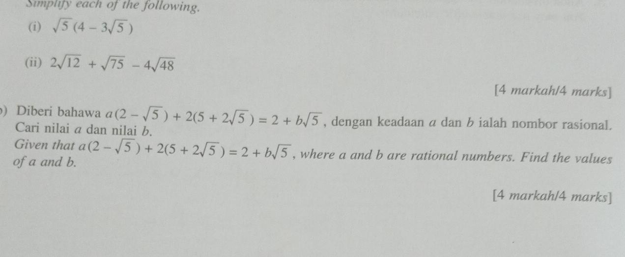 Simplify each of the following. 
(i) sqrt(5)(4-3sqrt(5))
(ii) 2sqrt(12)+sqrt(75)-4sqrt(48)
[4 markah/4 marks] 
) Diberi bahawa a(2-sqrt(5))+2(5+2sqrt(5))=2+bsqrt(5) , dengan keadaan a dan b ialah nombor rasional. 
Cari nilai a dan nilai b. 
Given that a(2-sqrt(5))+2(5+2sqrt(5))=2+bsqrt(5) , where a and b are rational numbers. Find the values 
of a and b. 
[4 markah/4 marks]