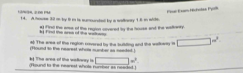 12/4/24, 2:08 PM 
Final Exam-Nicholas Pyzik 
14. A house 32 m by 9 m is surrounded by a walkway 1.6 m wide. 
a) Eind the area of the region covered by the house and the walkway. 
b) Find the area of the walkway. 
a) The area of the region covered by the building and the walkway is □ m^2
(Round to the nearest whole number as needed.) 
b) The area of the walkway is □ m^2. 
(Round to the nearest whole number as needed.)