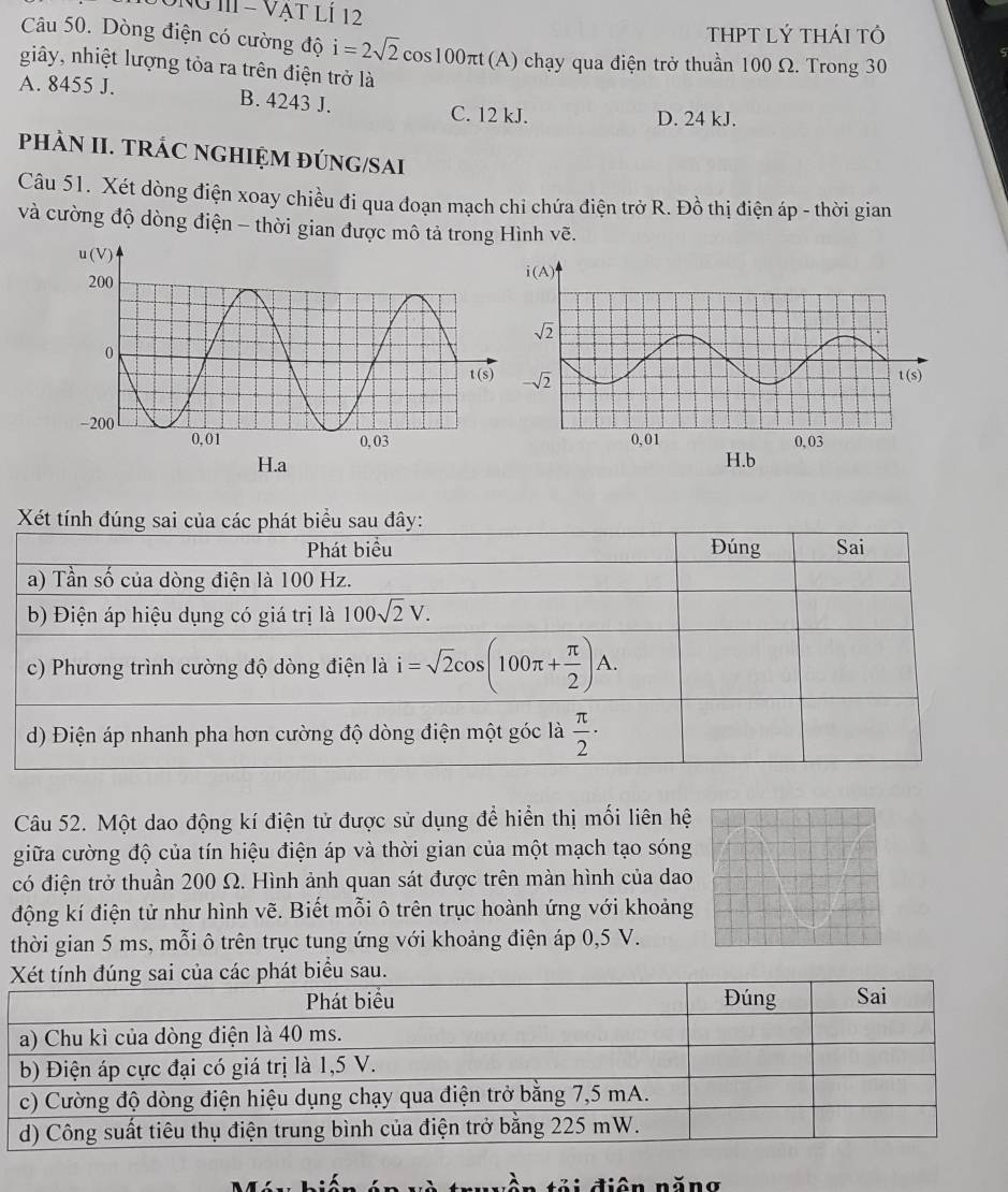 ÔNG II - VẠT LI 12
THPT lÝ thái tô
Câu 50. Dòng điện có cường độ i=2sqrt(2)cos 100π t(A (A) chạy qua điện trở thuần 100 Ω. Trong 30
giây, nhiệt lượng tỏa ra trên điện trở là
A. 8455 J. B. 4243 J.
C. 12 kJ. D. 24 kJ.
PHÀN II. TRÁC NGHIỆM ĐÚNG/SAI
Câu 51. Xét dòng điện xoay chiều đi qua đoạn mạch chi chứa điện trở R. Đồ thị điện áp - thời gian
và cường độ dòng điện - thời gian được mô tả trong Hình vẽ.
Xét tính đúng sai của các phát biểu sau đây:
Phát biểu Đúng Sai
a) Tần số của dòng điện là 100 Hz.
b) Điện áp hiệu dụng có giá trị là 100sqrt(2)V.
c) Phương trình cường độ dòng điện là i=sqrt(2)cos (100π + π /2 )A.
d) Điện áp nhanh pha hơn cường độ dòng điện một góc là  π /2 ·
Câu 52. Một dao động kí điện tử được sử dụng để hiển thị mối liên hệ
giữa cường độ của tín hiệu điện áp và thời gian của một mạch tạo sóng
có điện trở thuần 200 Ω. Hình ảnh quan sát được trên màn hình của dao
động kí điện tử như hình vẽ. Biết mỗi ô trên trục hoành ứng với khoảng
thời gian 5 ms, mỗi ô trên trục tung ứng với khoảng điện áp 0,5 V.
t biểu sau.