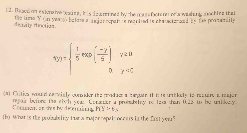 Based on extensive testing, it is determined by the manufacturer of a washing machine that 
the time Y (in years) before a major repair is required is characterized by the probability 
density function.
f(y)=beginarrayl  1/5 exp( (-y)/5 ),y≥ 0, 0,y<0endarray.
(a) Critics would certainly consider the product a bargain if it is unlikely to require a major 
repair before the sixth year. Consider a probability of less than 0.25 to be unlikely. 
Comment on this by determining P(Y>6). 
(b) What is the probability that a major repair occurs in the first year?