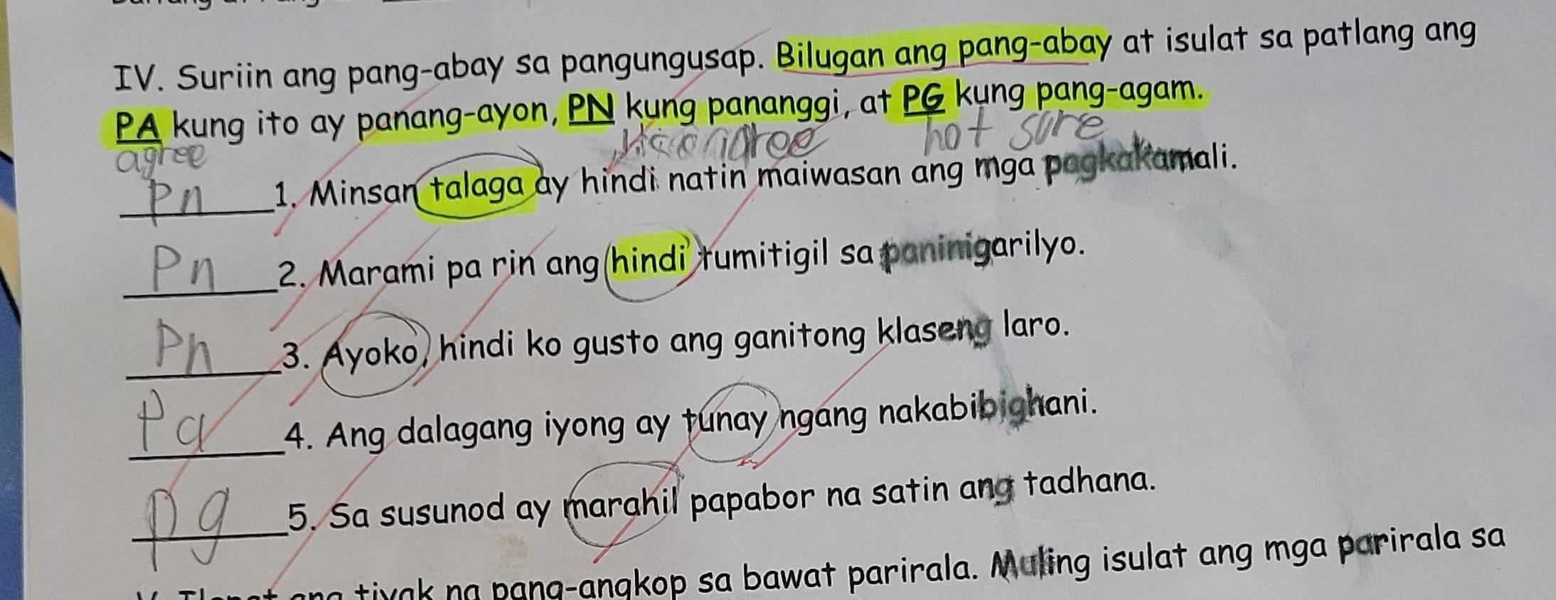 Suriin ang pang-abay sa pangungusap. Bilugan ang pang-abay at isulat sa patlang ang 
PA kung ito ay panang-ayon, PN kung pananggi, at PG kung pang-agam. 
_ 
1. Minsan talaga ay hindi natin maiwasan ang mga pagkakamali. 
_ 
2. Marami pa rin ang(hindi tumitigil sa paninigarilyo. 
_3. Ayoko, hindi ko gusto ang ganitong klaseng laro. 
_ 
4. Ang dalagang iyong ay tunay ngang nakabibighani. 
5. Sa susunod ay marahil papabor na satin and tadhana. 
_a i a ana-anakop sa bawat parirala. Muling isulat ang mga parirala sa