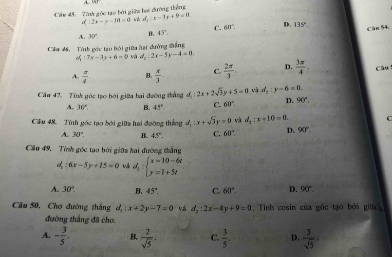 A. 90°.
Câu 45. Tính góc tạo bởi giữa hai đường thẳng
d_1:2x-y-10=0 và d_2:x-3y+9=0.
A. 30°. B. 45°. C. 60°. D. 135°.
Câu 54.
Câu 46. Tính góc tạo bởi giữa hai đường thẳng
d_1:7x-3y+6=0 và d_2:2x-5y-4=0.
A.  π /4 .  π /3 . C.  2π /3 . D.  3π /4 .
Câu 
B.
Câu 47. Tính góc tạo bởi giữa hai đường thẳng d_1:2x+2sqrt(3)y+5=0 và d_2:y-6=0.
A. 30°. B. 45°. C. 60°. D. 90°.
Câu 48. Tính góc tạo bởi giữa hai đường thẳng d_1:x+sqrt(3)y=0 và d_2:x+10=0.
C
A. 30°. B. 45°. C. 60°. D. 90°.
Câu 49. Tính góc tạo bởi giữa hai đường thắng
d_1:6x-5y+15=0 và d_2:beginarrayl x=10-6t y=1+5tendarray. .
A. 30°. B. 45°. C. 60°. D. 90°.
Câu 50. Cho đường thắng d_1:x+2y-7=0 và d_2:2x-4y+9=0. Tính cosin của góc tạo bởi giữa
đường thắng đã cho.
A. - 3/5 .  2/sqrt(5) .  3/5 .  3/sqrt(5) .
B.
C.
D.