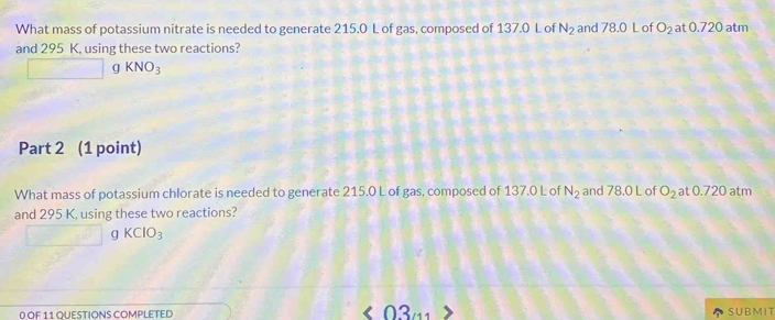 What mass of potassium nitrate is needed to generate 215.0 L of gas, composed of 137.0 L of N_2 and 78.0 L of O_2 at0.720atm
and 295 K, using these two reactions? 
_  g KNO_3
Part 2 (1 point) 
What mass of potassium chlorate is needed to generate 215.0 L of gas, composed of 137.0 L of N_2 and 78.0 L of O_2 5 t0.720 atm
and 295 K, using these two reactions?
□ gKClO_3
0 OF 11 QUESTIONS COMPLETED 0 3 a SUBMIT