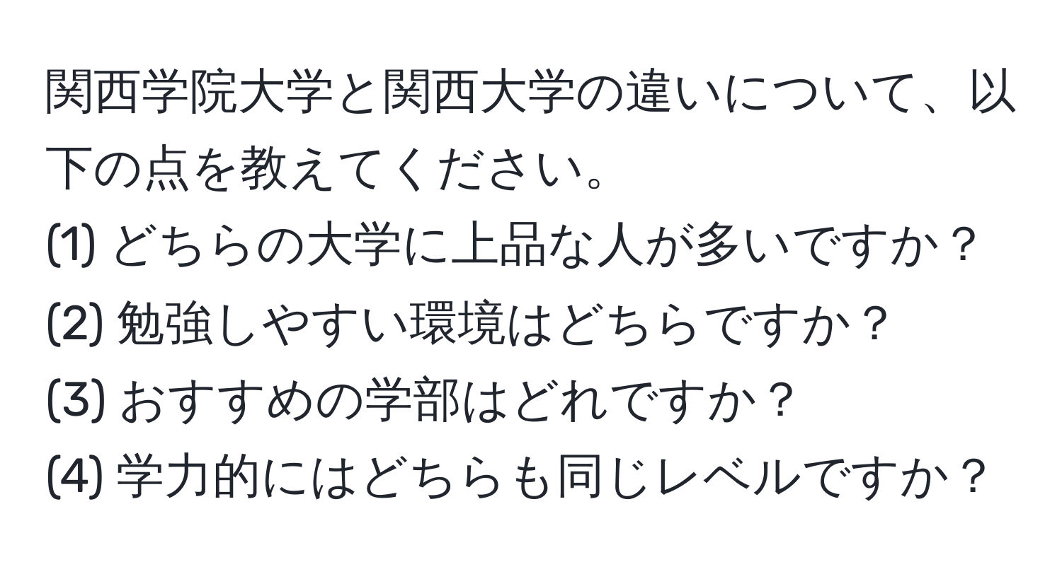 関西学院大学と関西大学の違いについて、以下の点を教えてください。  
(1) どちらの大学に上品な人が多いですか？  
(2) 勉強しやすい環境はどちらですか？  
(3) おすすめの学部はどれですか？  
(4) 学力的にはどちらも同じレベルですか？