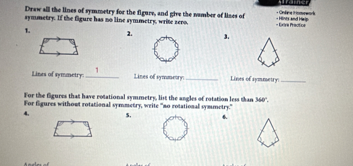 Alrainer 
Draw all the lines of symmetry for the figure, and give the number of lines of - Hints and Help - Online Homework 
symmetry. If the figure has no line symmetry, write zero. • Extra Practice 
1. 
2. 
3. 
1 
Lines of symmetry: _Lines of symmetry:_ Lines of symmetry:_ 
For the figures that have rotational symmetry, list the angles of rotation less than 360°. 
For figures without rotational symmetry, write “no rotational symmetry.” 
4、 
5. 
6.