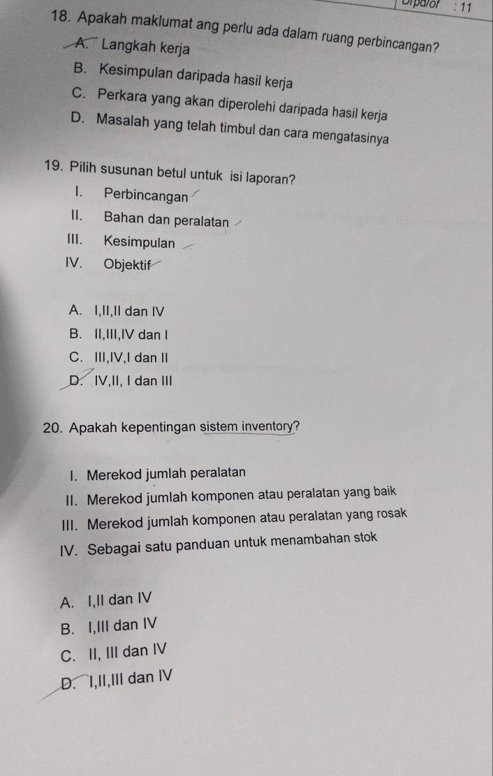 Drparof :11 
18. Apakah maklumat ang perlu ada dalam ruang perbincangan?
A. Langkah kerja
B. Kesimpulan daripada hasil kerja
C. Perkara yang akan diperolehi daripada hasil kerja
D. Masalah yang telah timbul dan cara mengatasinya
19. Pilih susunan betul untuk isi laporan?
1. Perbincangan
II. Bahan dan peralatan
III. Kesimpulan
IV. Objektif
A. I,II,II dan IV
B. II,III,IV dan I
C. ⅢI,IV,I dan I
D. IV,II, I dan III
20. Apakah kepentingan sistem inventory?
I. Merekod jumlah peralatan
II. Merekod jumlah komponen atau peralatan yang baik
III. Merekod jumlah komponen atau peralatan yang rosak
IV. Sebagai satu panduan untuk menambahan stok
A. I,II dan IV
B. I,III dan IV
C. II, III dan IV
D. I,II,III dan IV