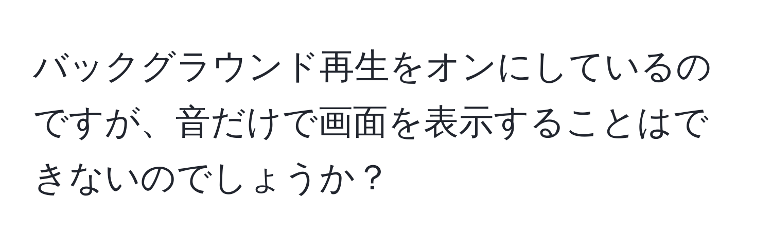 バックグラウンド再生をオンにしているのですが、音だけで画面を表示することはできないのでしょうか？