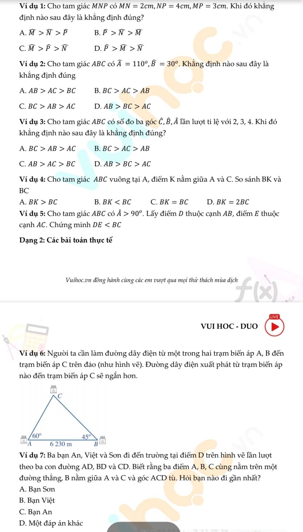 Ví dụ 1: Cho tam giác MNP có MN=2cm,NP=4cm,MP=3cm.. Khi đó khẳng
định nào sau đây là khẳng định đúng?
A. widehat M>widehat N>widehat P B. widehat P>widehat N>widehat M
C. widehat M>widehat P>widehat N D. widehat P>widehat M>widehat N
Ví dụ 2: Cho tam giác ABC có widehat A=110^o,widehat B=30^o. Khẳng định nào sau đây là
khẳng định đúng
A. AB>AC>BC B. BC>AC>AB
C. BC>AB>AC D. AB>BC>AC
Ví dụ 3: Cho tam giác ABC có số đo ba góc Ê, B,Â lần lượt tỉ lệ với 2, 3, 4. Khi đó
khẳng định nào sau đây là khắng định đúng?
A. BC>AB>AC B. BC>AC>AB
C. AB>AC>BC D. AB>BC>AC
Ví dụ 4: Cho tam giác ABC vuông tại A, điểm K nằm giữa A và C. So sánh BK và
BC
A. BK>BC B. BK C. BK=BC D. BK=2BC
Ví dụ 5: Cho tam giác ABC có hat A>90^o. Lấy điểm D thuộc cạnh AB, điểm E thuộc
cạnh AC. Chứng minh DE
Dạng 2: Các bài toán thực tế
Vuihoc.vn đồng hành cùng các em vượt qua mọi thử thách mùa dịch
VUI HOC - DUO
Ví dụ 6: Người ta cần làm đường dây điện từ một trong hai trạm biến áp A, B đến
trạm biến áp C trên đảo (như hình vẽ). Đường dây điện xuất phát từ trạm biến áp
nào đến trạm biến áp C sẽ ngắn hơn.
Ví dụ 7: Ba bạn An, Việt và Sơn đi đến trường tại điểm D trên hình vẽ lần lượt
theo ba con đường AD, BD và CD. Biết rằng ba điểm A, B, C cùng nằm trên một
đường thẳng, B nằm giữa A và C và góc ACD tù. Hỏi bạn nào đi gần nhất?
A. Bạn Sơn
B. Bạn Việt
C. Bạn An
D. Một đáp án khác