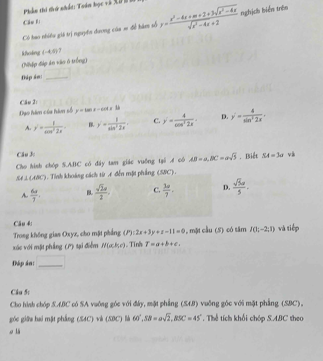Phần thi thứ nhất: Toán học và Xà n n
Câu 1:
Có bao nhiều giá trị nguyên đương của m đề hàm số y= (x^2-4x+m+2+3sqrt(x^2-4x))/sqrt(x^2-4x)+2  nghịch biến trên
khoáng (-4,0)
(Nhập đáp án vào 6 trống)
Đáp án:_
Câu 2:
Đạo hàm của hàm số y=tan x-cot x1d
A. y'= 1/cos^22x , B. y'= 1/sin^22x . C. y'= 4/cos^22x , D. y'= 4/sin^22x .
Câu 3:
Cho hình chóp S.ABC có đáy tam giác vuông tại A có AB=a,BC=asqrt(5). Biết SA=3a và
SA⊥ (ABC). Tính khoảng cách từ A đến mặt phẳng (SBC).
A.  6a/7 ,
B.  sqrt(2)a/2 , C.  3a/7 ,
D.  sqrt(5)a/5 .
Câu 4:
Trong không gian Oxyz, cho mặt phẳng (P):2x+3y+z-11=0 , mặt cầu (S) có tâm I(1;-2;1) và tiếp
xúc với mặt phẳng (P) tại điểm H(a;b;c) , Tính T=a+b+c.
Đáp án: □ _
Câu 5;
Cho hình chóp S.ABC có SA vuông góc với đây, mặt phẳng (SAB) vuông góc với mặt phẳng (SBC),
góc giữa hai mặt phẳng (SAC) và (SBC) là 60°,SB=asqrt(2),BSC=45°. Thể tích khối chóp S.ABC theo
a lǜ
