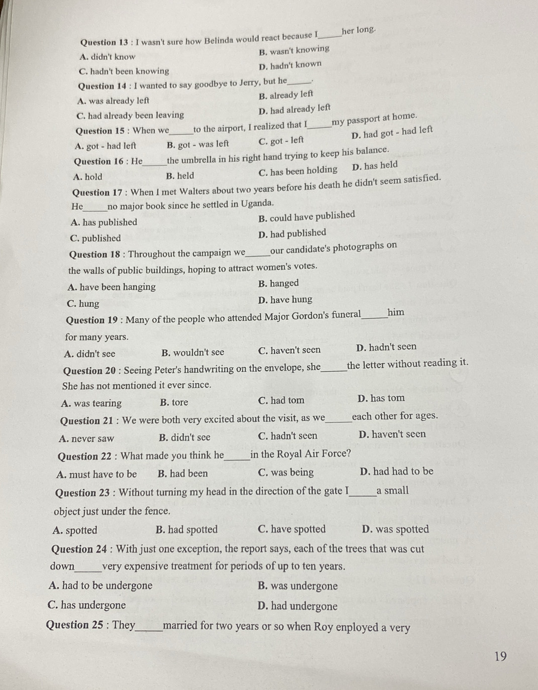 wasn't sure how Belinda would react because I _her long.
B. wasn't knowing
A. didn't know
D. hadn't known
C. hadn't been knowing
Question 14 : I wanted to say goodbye to Jerry, but he_ .
A. was already left B. already left
C. had already been leaving
D. had already left
Question 15 : When we_ to the airport, I realized that I _my passport at home.
D. had got - had left
A. got - had left B. got - was left C. got - left
Question 16 : He_ the umbrella in his right hand trying to keep his balance.
A. hold B. held C. has been holding D. has held
Question 17 : When I met Walters about two years before his death he didn't seem satisfied.
He_ no major book since he settled in Uganda.
A. has published B. could have published
C. published D. had published
Question 18 : Throughout the campaign we_ our candidate's photographs on
the walls of public buildings, hoping to attract women's votes.
A. have been hanging B. hanged
C. hung D. have hung
Question 19 : Many of the people who attended Major Gordon's funeral _him
for many years.
A. didn't see B. wouldn't see C. haven't seen D. hadn't seen
Question 20 : Seeing Peter's handwriting on the envelope, she_ the letter without reading it.
She has not mentioned it ever since.
A. was tearing B. tore C. had tom D. has tom
Question 21 : We were both very excited about the visit, as we_ each other for ages.
A. never saw B. didn't see C. hadn't seen D. haven't seen
Question 22 : What made you think he_ in the Royal Air Force?
A. must have to be B. had been C. was being D. had had to be
Question 23 : Without turning my head in the direction of the gate I_ a small
object just under the fence.
A. spotted B. had spotted C. have spotted D. was spotted
Question 24 : With just one exception, the report says, each of the trees that was cut
down_ very expensive treatment for periods of up to ten years.
A. had to be undergone B. was undergone
C. has undergone D. had undergone
Question 25 : They _married for two years or so when Roy enployed a very
19