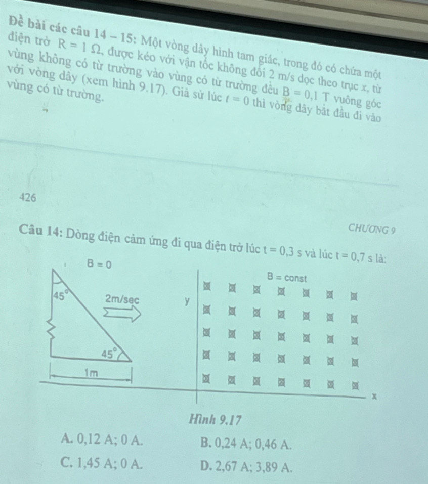 Đề bài các cầu 14 - 15: Một vòng dây hình tam giác, trong đó có chứa một
điện trở R=1Omega , được kéo với vận tốc không đối 2 m/s dọc theo trục x, từ
vùng không có từ trường vào vùng có từ trường đều B=0 ,1 T vuông góc
vùng có từ trường.
với vòng dây (xem hình 9.17). Giả sử lúc t=0 thì vòng dây bắt đầu đi vào
426
CHƯƠNG 9
Câu 14: Dòng điện cảm ứng đi qua điện trở lúc t=0,3 5 và lúc t=0, 7s là:
B=0
B= const
45° 2m/sec y
45°
t
1m
x
Hình 9.17
A. 0,12 A; 0 A. B. 0,24 A; 0,46 A.
C. 1,45 A; 0 A. D. 2,67 A; 3,89 A.