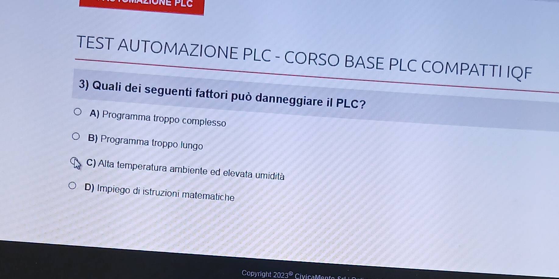 TEST AUTOMAZIONE PLC - CORSO BASE PLC COMPATTI IQF
3) Quali dei seguenti fattori può danneggiare il PLC?
A) Programma troppo complesso
B) Programma troppo lungo
C) Alta temperatura ambiente ed elevata umidità
D) Impiego di istruzioni matematiche
Copyright 2023©