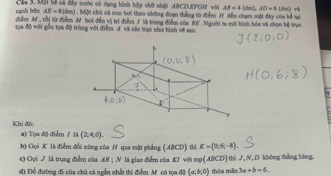 Cầu 3. Một bề cá đây nước có dạng hình hộp chữ nhật ABCD.EFGH với AB=4(dn ), AD=6 (dm) và 
cạnh bên AE=8(dm). Một chú cá con bơi theo những đoạn thẳng từ điểm H đến chạm mặt đáy của bề tại 
điểm M, rồi từ điểm M bơi đến vị trí điểm / là trung điểm của BE. Người ta mô hình hóa và chọn hệ trục 
tọa độ với gốc tọa độ trùng với điểm A và các trục như hình vẽ sau. 
Khi đó: 
a) Tọa độ điểm / là (2;4;0). 
b) Gọi K là điểm đối xứng của H qua mặt phẳng (ABCD) thì K=(0;6;-8). 
c) Gọi J là trung điểm của AB; N là giao điểm của KI với n ap(ABCD) thì J, N, D không thằng hàng. 
d) Để đường đi của chú cá ngắn nhất thì điểm M có tọa độ (a;b;0) thỏa mãn 3a+b=6.