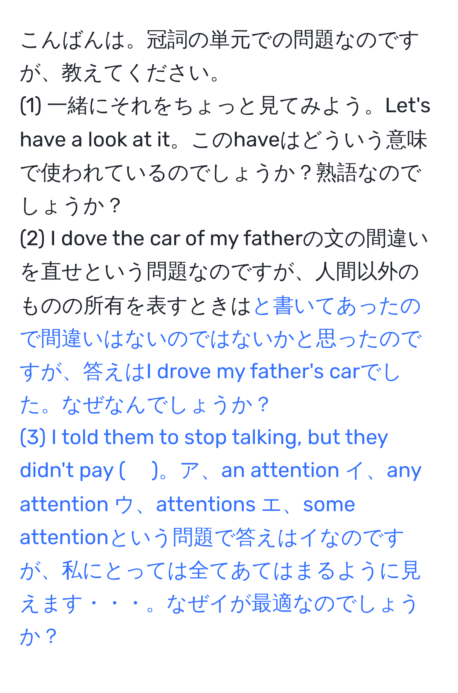 こんばんは。冠詞の単元での問題なのですが、教えてください。  
(1) 一緒にそれをちょっと見てみよう。Let's have a look at it。このhaveはどういう意味で使われているのでしょうか？熟語なのでしょうか？  
(2) I dove the car of my fatherの文の間違いを直せという問題なのですが、人間以外のものの所有を表すときは と書いてあったので間違いはないのではないかと思ったのですが、答えはI drove my father's carでした。なぜなんでしょうか？  
(3) I told them to stop talking, but they didn't pay ( 　)。ア、an attention イ、any attention ウ、attentions エ、some attentionという問題で答えはイなのですが、私にとっては全てあてはまるように見えます・・・。なぜイが最適なのでしょうか？