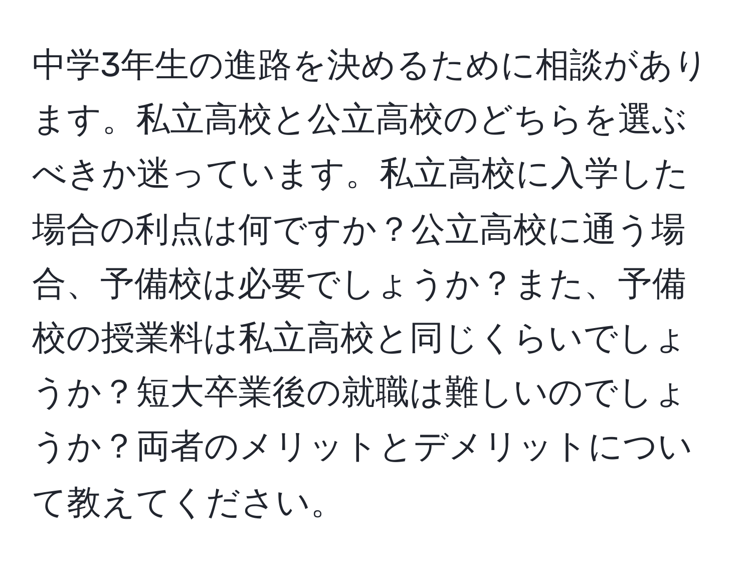 中学3年生の進路を決めるために相談があります。私立高校と公立高校のどちらを選ぶべきか迷っています。私立高校に入学した場合の利点は何ですか？公立高校に通う場合、予備校は必要でしょうか？また、予備校の授業料は私立高校と同じくらいでしょうか？短大卒業後の就職は難しいのでしょうか？両者のメリットとデメリットについて教えてください。