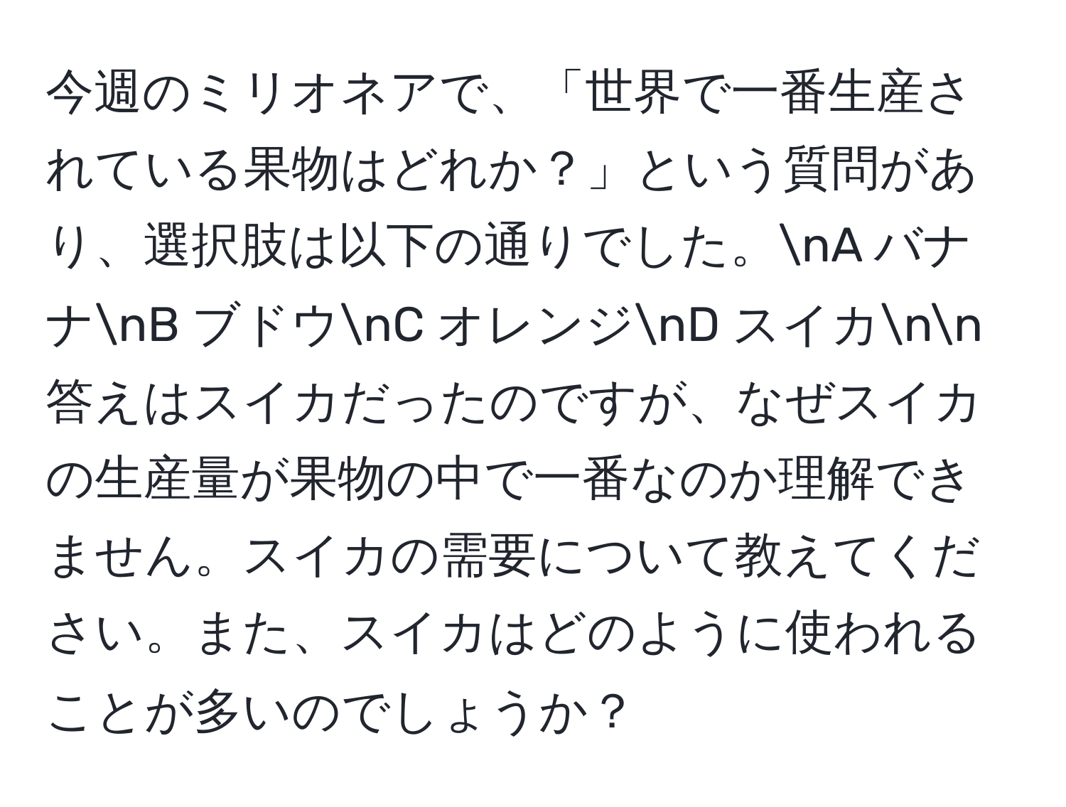 今週のミリオネアで、「世界で一番生産されている果物はどれか？」という質問があり、選択肢は以下の通りでした。nA バナナnB ブドウnC オレンジnD スイカnn答えはスイカだったのですが、なぜスイカの生産量が果物の中で一番なのか理解できません。スイカの需要について教えてください。また、スイカはどのように使われることが多いのでしょうか？