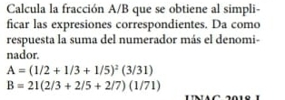 Calcula la fracción A/B que se obtiene al simpli- 
ficar las expresiones correspondientes. Da como 
respuesta la suma del numerador más el denomi- 
nador.
A=(1/2+1/3+1/5)^2(3/31)
B=21(2/3+2/5+2/7)(1/71)