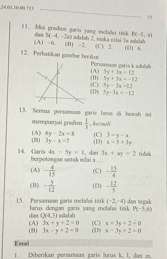 .24.01.10.00.713_
73
11. Jika gradien garis yang melalui titik R(-1,a)
dan S(-4,-2a) adalah 2, maka nilai 3a adalah
(A) -6. (B) -2. (C) 2. (D) 6.
12. Perhatikan gambar berikut
Persamaan garis k adalah
(A) 5y+3x=12
(B) 5y+3x=-12
(C) 5y-3x=12
(D) 5y-3x=-12
13. Semua persamaan garis lurus di bawah ini
mempunyai gradien  1/3  , kecuali
(A) 6y-2x=8 (C) 3=y-x
(B) 3y-x=7 (D) x=5+3y
14. Garis 4x-5y=1 , dan 3x+ay=2 tidak
berpotongan untuk nilai a …
(A) - 4/15  (C) - 15/4 
(B) - 5/12  (D) - 12/5 
15. Persamaan garis melalui titik (-2,-4) dan tegak
lurus dengan garis yang melalui titik P(-5,6)
dan Q(4,3) adalah
(A) 3x+y+2=0 (C) x+3y+2=0
(B) 3x-y+2=0 (D) x-3y+2=0
Essai
1. Diberikan persamaan garis lurus k, l, dan m.