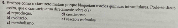 Venenos como o cianureto matam porque bloqueiam reações químicas intracelulares. Pode-se dizer,
assim, que o cianureto atua diretamente sobre o(a)
a) reprodução. d) crescimento.
b) evolução. e) reação a estímulos.
c) metabolismo.