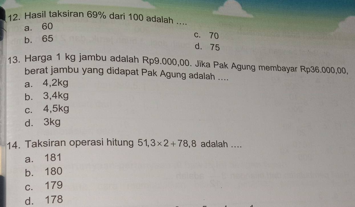 Hasil taksiran 69% dari 100 adalah ....
a. 60
b. 65
c. 70
d. 75
13. Harga 1 kg jambu adalah Rp9.000,00. Jika Pak Agung membayar Rp36.000,00,
berat jambu yang didapat Pak Agung adalah ....
a. 4,2kg
b. 3,4kg
c. 4,5kg
d. 3kg
14. Taksiran operasi hitung 51,3* 2+78,8 adalah ....
a. 181
b. 180
c. 179
d. 178