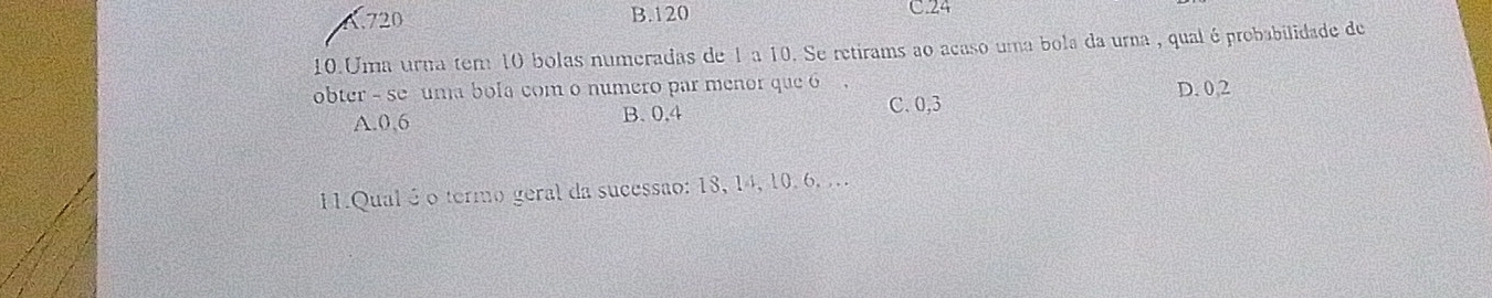 A. 720 B. 120
C. 24
10.Uma urna tem 10 bolas numeradas de 1 a 10. Se retirams ao acaso uma bola da urna , qual é probabilidade de
obter - se uma bola com o número par menor que 6.
A. 0,6 B. 0, 4
C. 0,3 D. 0, 2
11.Qual é o termo geral da sucessão: 18, 14, 10. 6, ...